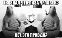 ты знал что лиза человек? нет,это правда?