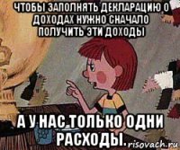 чтобы заполнять декларацию о доходах нужно сначало получить эти доходы а у нас только одни расходы.