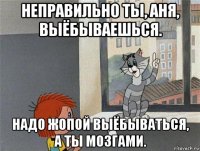 неправильно ты, аня, выёбываешься. надо жопой выёбываться, а ты мозгами.