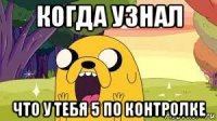когда узнал что у тебя 5 по контролке
