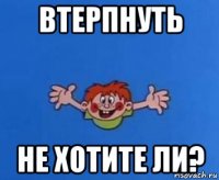 втерпнуть не хотите ли?