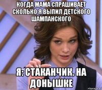 когда мама спрашивает сколько я выпил детского шампанского я: стаканчик. на донышке