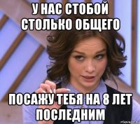 у нас стобой столько общего посажу тебя на 8 лет последним