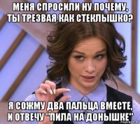 меня спросили ну почему, ты трезвая как стеклышко? я сожму два пальца вместе, и отвечу "пила на донышке"