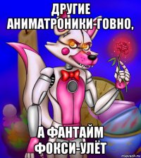 другие аниматроники-говно, а фантайм фокси-улёт