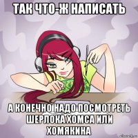 так что-ж написать а конечно надо посмотреть шерлока хомса или хомякина