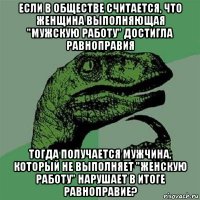 если в обществе считается, что женщина выполняющая "мужскую работу" достигла равноправия тогда получается мужчина, который не выполняет "женскую работу" нарушает в итоге равноправие?