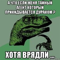 а что если женя тайный агент который прикидывается дураком ? хотя врядли ...