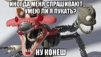 иногда меня спрашивают........ умею ли я пукать? ну конеш