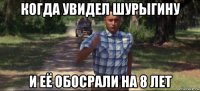 когда увидел шурыгину и её обосрали на 8 лет