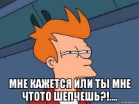  мне кажется или ты мне чтото шепчешь?!....