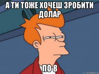 а ти тоже хочеш зробити долар по 8