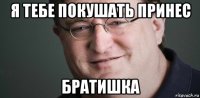 я тебе покушать принес братишка