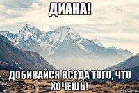 диана! добивайся вседа того, что хочешь!