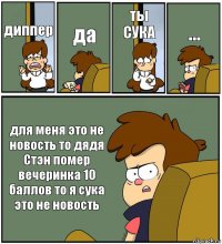 диппер да ты СУКА ... для меня это не новость то дядя Стэн помер вечеринка 10 баллов то я сука это не новость