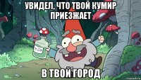 увидел, что твой кумир приезжает в твой город