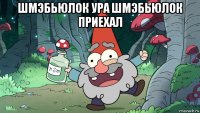 шмэбьюлок ура шмэбьюлок приехал 