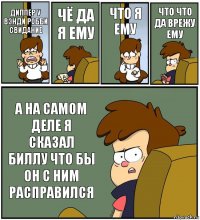 ДИППЕР У ВЭНДИ РОББИ СВИДАНИЕ ЧЁ ДА Я ЕМУ ЧТО Я ЕМУ ЧТО ЧТО ДА ВРЕЖУ ЕМУ А НА САМОМ ДЕЛЕ Я СКАЗАЛ БИЛЛУ ЧТО БЫ ОН С НИМ РАСПРАВИЛСЯ