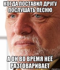 когда поставил другу послушать песню а он во время неё разговаривает