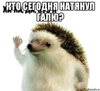 кто сегодня натянул галю? 