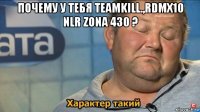 почему у тебя teamkill.,rdmx10 nlr zona 430 ? 