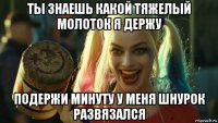 ты знаешь какой тяжелый молоток я держу подержи минуту у меня шнурок развязался