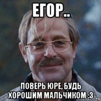 егор.. поверь юре, будь хорошим мальчиком :з