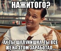 нажитого? ах ты шалунишка, ты все же на этом заработал...