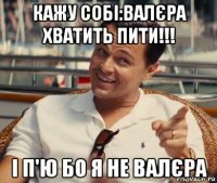 кажу собі:валєра хватить пити!!! і п'ю бо я не валєра