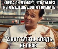 когда он думает, что ты без него будешь долго горевать "а вот тут,ты, блядь, не прав"