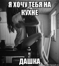 я хочу тебя на кухне дашка