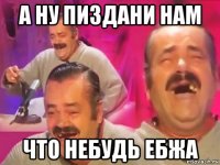 а ну пиздани нам что небудь ебжа