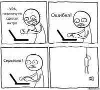 - УРА, наконец-то сделал интро Ошибка! Серьёзно? 