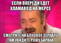 если впереди едет хламавод на мерсе смотрите на боковое зеркало там увидите рожу барана