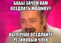 бабы зачем вам оседлать машину? вы лучше оседлайте резиновый член