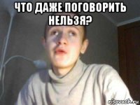 что даже поговорить нельзя? 