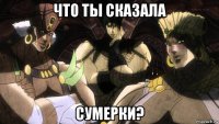 что ты сказала сумерки?