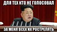 для тех кто не голосовал за меня всех их рострелять