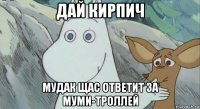 дай кирпич мудак щас ответит за муми-троллей