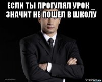 если ты прогулял урок _ значит не пошел в школу 