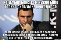 когда бил боксером нужно било только сила ум не пригодилса тепер жалею что пешел з бокса в политику потому силу нельзя применять умом...поверте мне нетак легко кого то умом побить