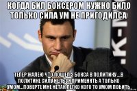когда бил боксером нужно било только сила ум не пригодилса тепер жалею что пошел з бокса в политику ...в политике силу нельзя применять а только умом...поверте мне нетак легко кого то умом побить