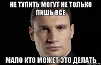 не тупить могут не только лишь все мало кто может это делать