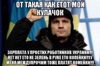 от такая как етот мой кулачок зарплата у простих роботников украини!!! нет нет ето не зелень в руке ето копейки!!1у меня междупрочим тоже платят комейки!!!