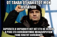 от такая от как етот мой кулачок зарплата в украине!!! нет нет ето не зелень в руке ето копейки!!!мне междупрочем тоже платят копейки!!!