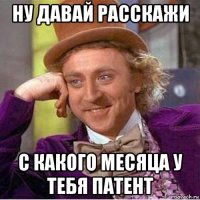 ну давай расскажи с какого месяца у тебя патент