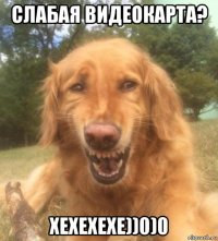 слабая видеокарта? хехехехе))0)0