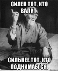 силен тот, кто валит, сильнее тот, кто поднимается.