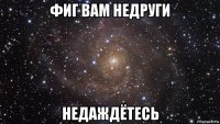 фиг вам недруги недаждётесь