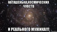 наташенька,космических чувств и реального мужика!!!